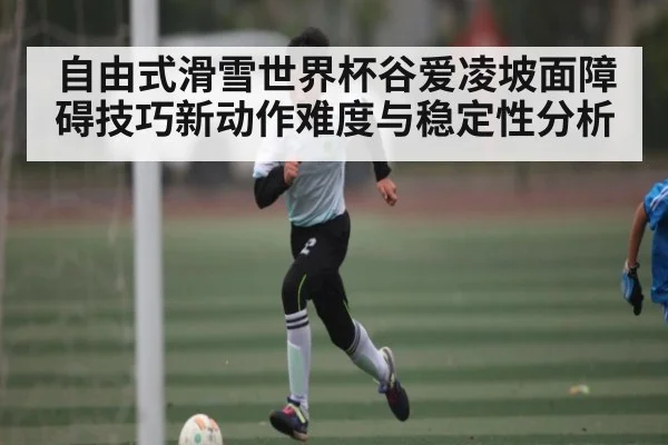 自由式滑雪世界杯谷爱凌坡面障碍技巧新动作难度与稳定性分析