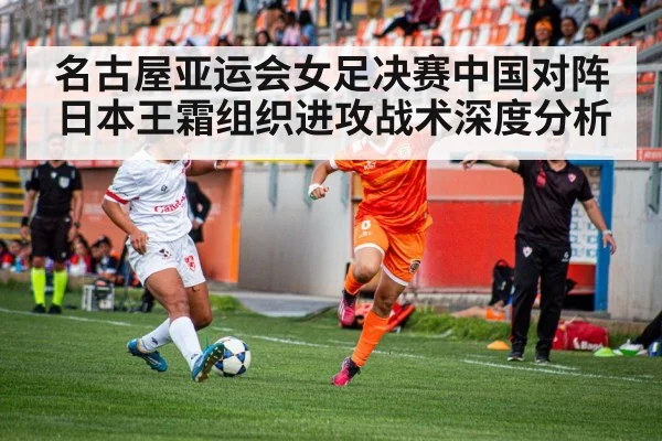 名古屋亚运会女足决赛中国对阵日本王霜组织进攻战术深度分析