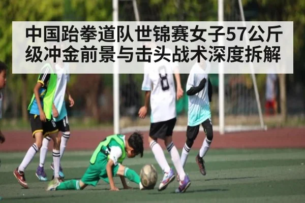中国跆拳道队世锦赛女子57公斤级冲金前景与击头战术深度拆解