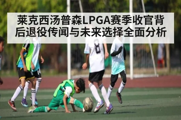 莱克西汤普森LPGA赛季收官背后退役传闻与未来选择全面分析
