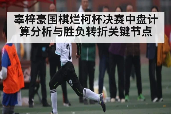 辜梓豪围棋烂柯杯决赛中盘计算分析与胜负转折关键节点